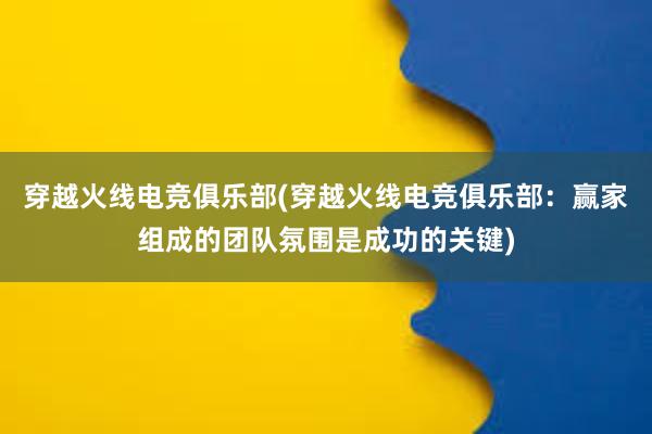 穿越火线电竞俱乐部(穿越火线电竞俱乐部：赢家组成的团队氛围是成功的关键)