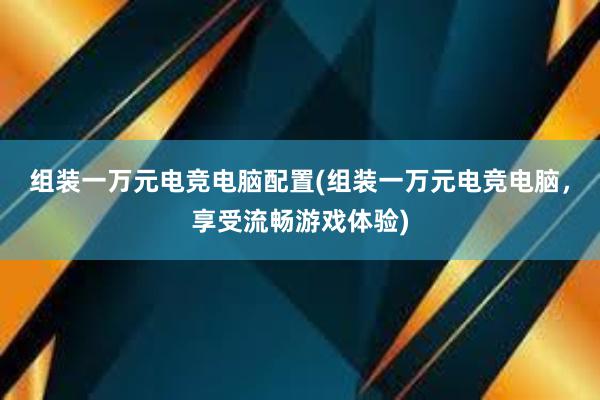 组装一万元电竞电脑配置(组装一万元电竞电脑，享受流畅游戏体验)