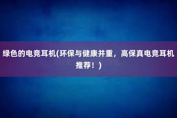 绿色的电竞耳机(环保与健康并重，高保真电竞耳机推荐！)