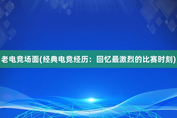 老电竞场面(经典电竞经历：回忆最激烈的比赛时刻)