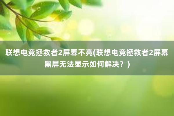 联想电竞拯救者2屏幕不亮(联想电竞拯救者2屏幕黑屏无法显示如何解决？)