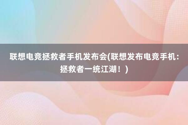 联想电竞拯救者手机发布会(联想发布电竞手机：拯救者一统江湖！)