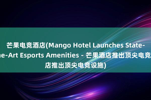 芒果电竞酒店(Mango Hotel Launches State-of-the-Art Esports Amenities - 芒果酒店推出顶尖电竞设施)