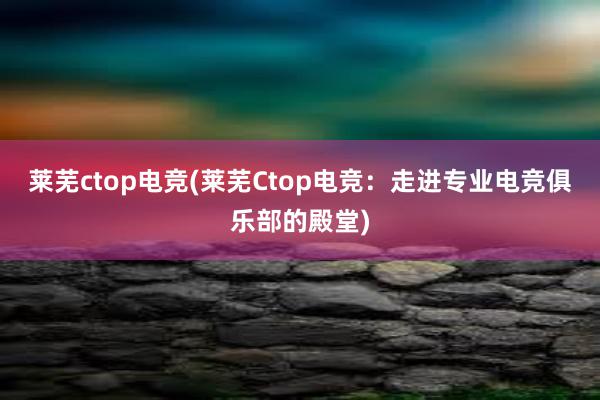 莱芜ctop电竞(莱芜Ctop电竞：走进专业电竞俱乐部的殿堂)