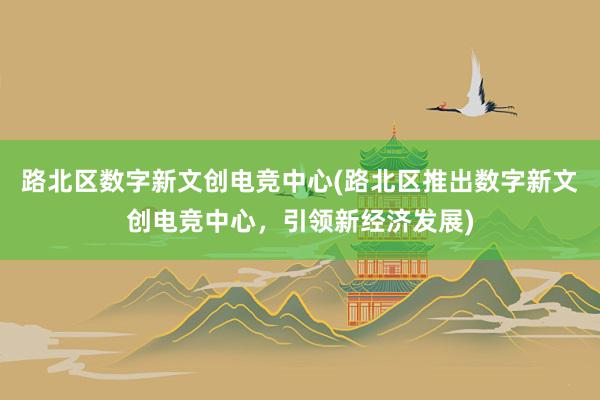 路北区数字新文创电竞中心(路北区推出数字新文创电竞中心，引领新经济发展)