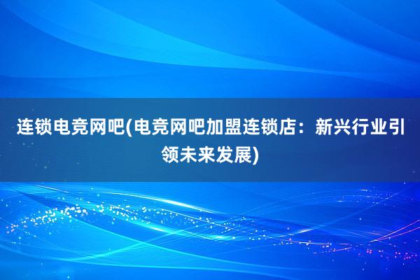 连锁电竞网吧(电竞网吧加盟连锁店：新兴行业引领未来发展)