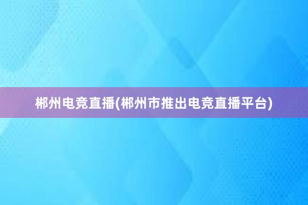 郴州电竞直播(郴州市推出电竞直播平台)