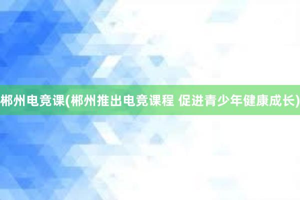 郴州电竞课(郴州推出电竞课程 促进青少年健康成长)