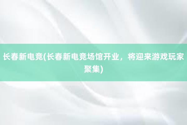 长春新电竞(长春新电竞场馆开业，将迎来游戏玩家聚集)