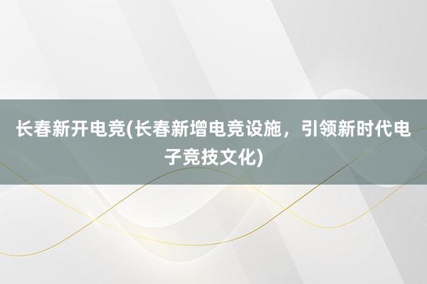 长春新开电竞(长春新增电竞设施，引领新时代电子竞技文化)