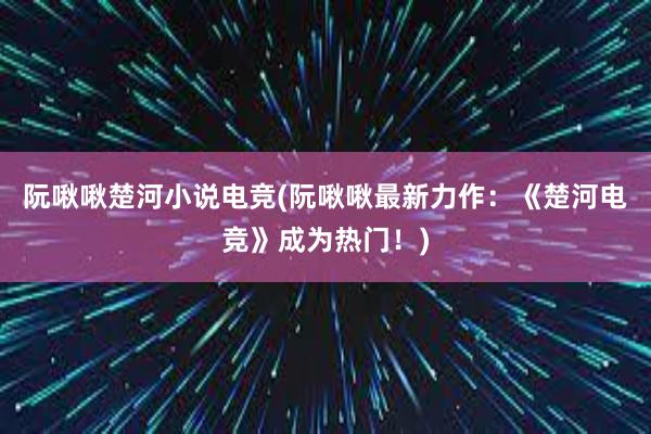 阮啾啾楚河小说电竞(阮啾啾最新力作：《楚河电竞》成为热门！)