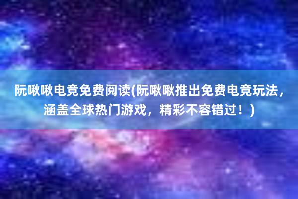 阮啾啾电竞免费阅读(阮啾啾推出免费电竞玩法，涵盖全球热门游戏，精彩不容错过！)