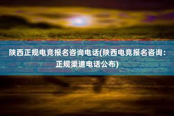 陕西正规电竞报名咨询电话(陕西电竞报名咨询：正规渠道电话公布)