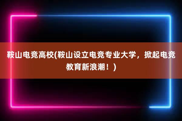 鞍山电竞高校(鞍山设立电竞专业大学，掀起电竞教育新浪潮！)