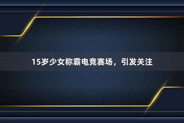 15岁少女称霸电竞赛场，引发关注