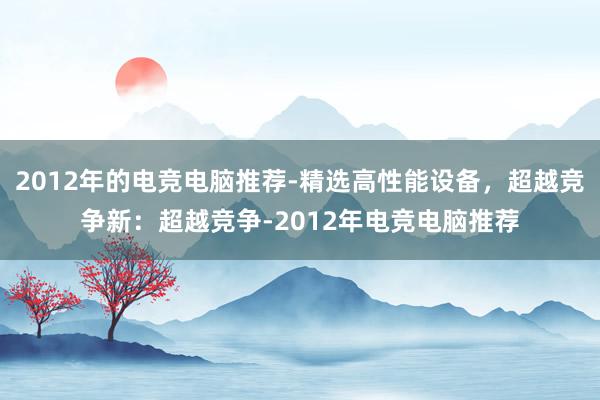 2012年的电竞电脑推荐-精选高性能设备，超越竞争新：超越竞争-2012年电竞电脑推荐