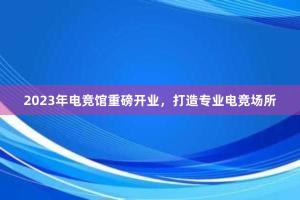 2023年电竞馆重磅开业，打造专业电竞场所