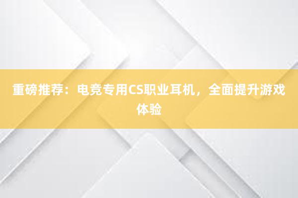 重磅推荐：电竞专用CS职业耳机，全面提升游戏体验