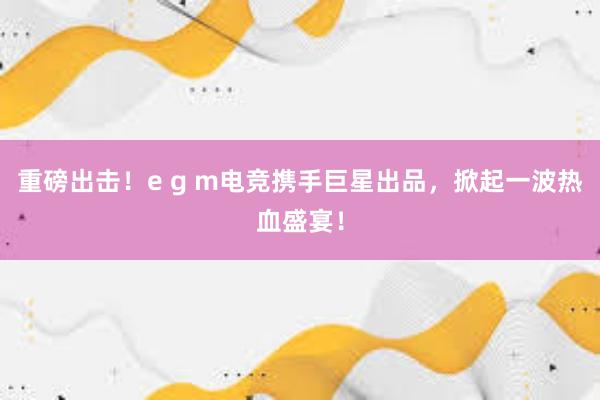 重磅出击！e g m电竞携手巨星出品，掀起一波热血盛宴！