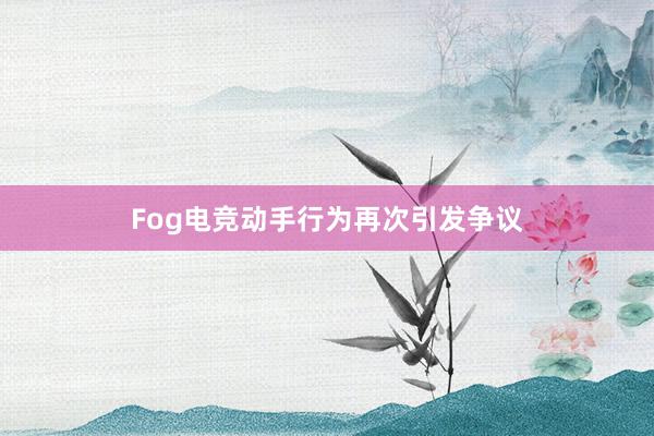 Fog电竞动手行为再次引发争议