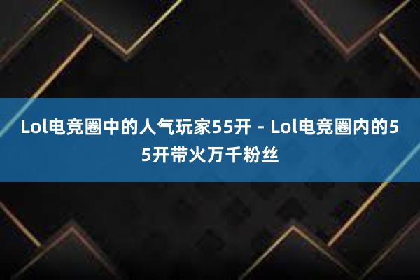 Lol电竞圈中的人气玩家55开 - Lol电竞圈内的55开带火万千粉丝