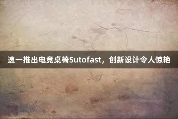 速一推出电竞桌椅Sutofast，创新设计令人惊艳