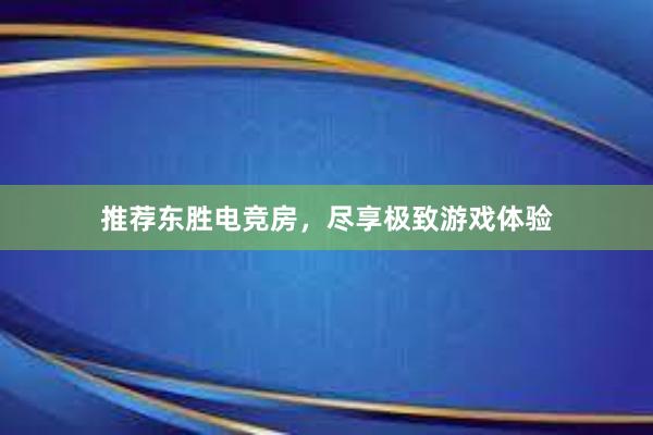 推荐东胜电竞房，尽享极致游戏体验