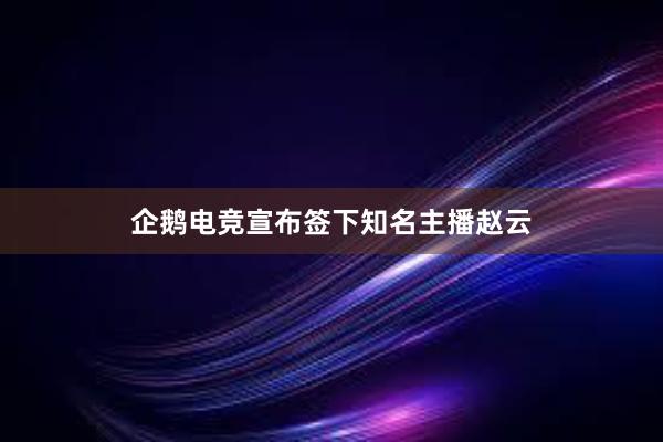 企鹅电竞宣布签下知名主播赵云