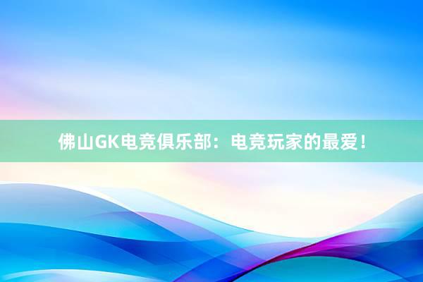 佛山GK电竞俱乐部：电竞玩家的最爱！