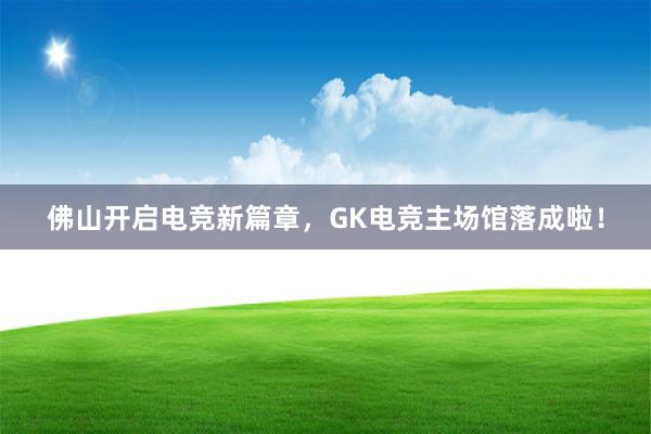 佛山开启电竞新篇章，GK电竞主场馆落成啦！