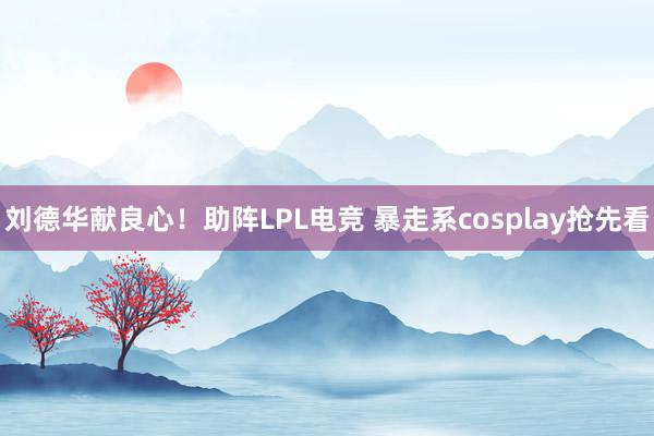 刘德华献良心！助阵LPL电竞 暴走系cosplay抢先看