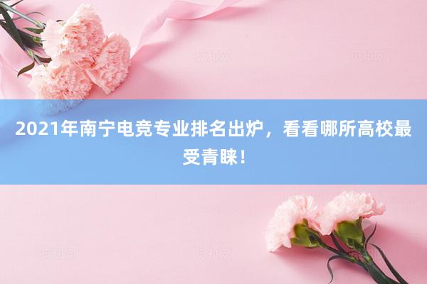 2021年南宁电竞专业排名出炉，看看哪所高校最受青睐！