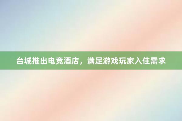 台城推出电竞酒店，满足游戏玩家入住需求