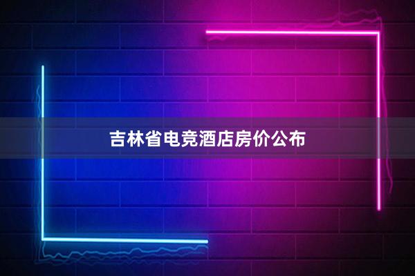 吉林省电竞酒店房价公布