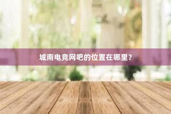 城南电竞网吧的位置在哪里？