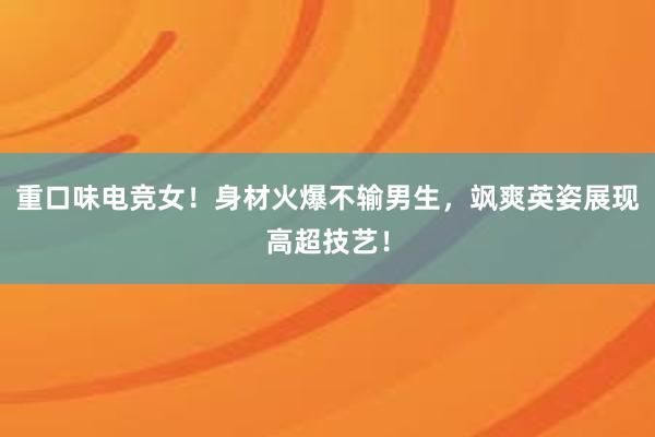 重口味电竞女！身材火爆不输男生，飒爽英姿展现高超技艺！