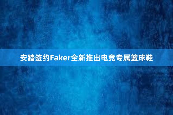 安踏签约Faker全新推出电竞专属篮球鞋