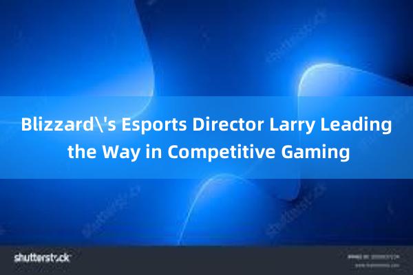 Blizzard's Esports Director Larry Leading the Way in Competitive Gaming