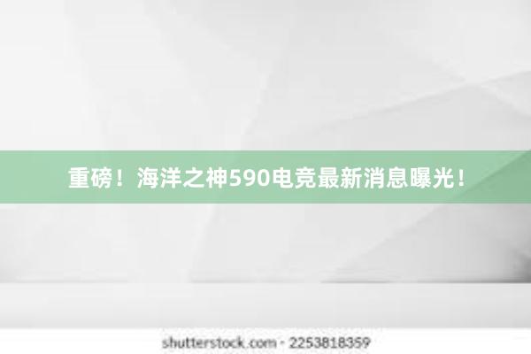 重磅！海洋之神590电竞最新消息曝光！