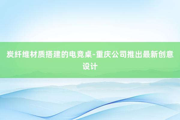 炭纤维材质搭建的电竞桌-重庆公司推出最新创意设计