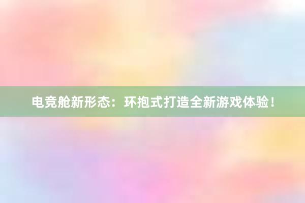 电竞舱新形态：环抱式打造全新游戏体验！