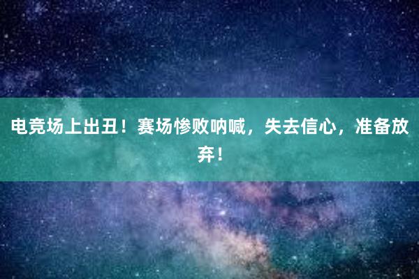 电竞场上出丑！赛场惨败呐喊，失去信心，准备放弃！