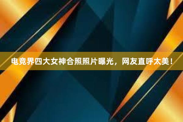 电竞界四大女神合照照片曝光，网友直呼太美！