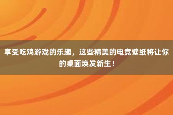 享受吃鸡游戏的乐趣，这些精美的电竞壁纸将让你的桌面焕发新生！