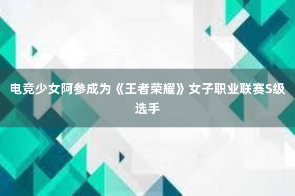 电竞少女阿参成为《王者荣耀》女子职业联赛S级选手