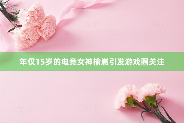 年仅15岁的电竞女神榆崽引发游戏圈关注