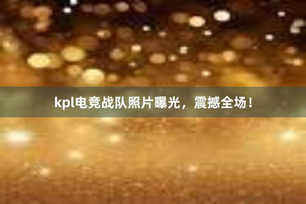 kpl电竞战队照片曝光，震撼全场！