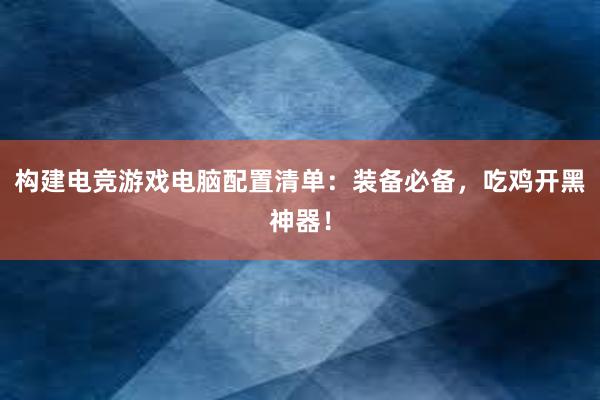 构建电竞游戏电脑配置清单：装备必备，吃鸡开黑神器！