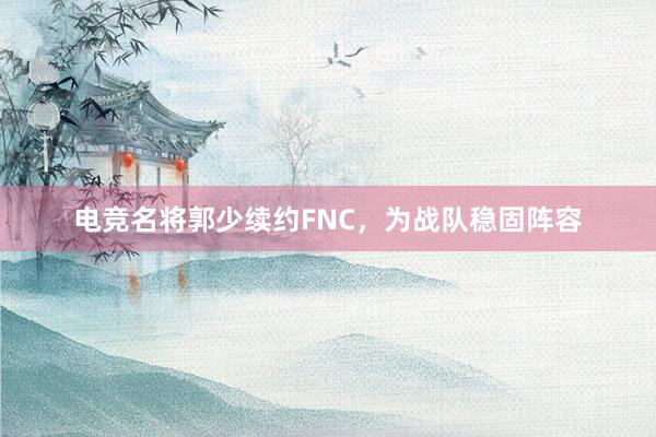 电竞名将郭少续约FNC，为战队稳固阵容