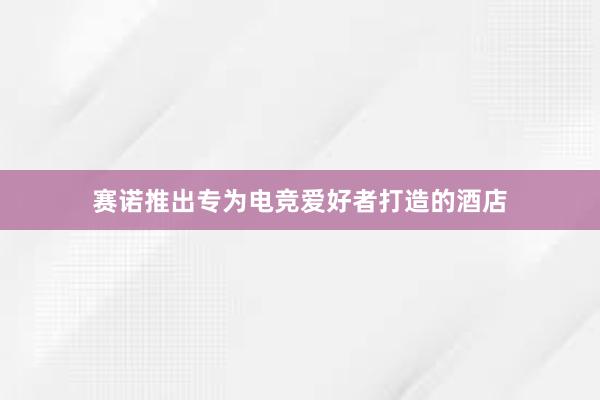 赛诺推出专为电竞爱好者打造的酒店